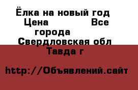 Ёлка на новый год › Цена ­ 30 000 - Все города  »    . Свердловская обл.,Тавда г.